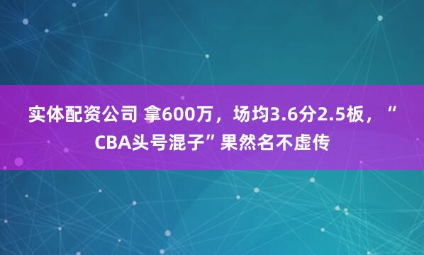 实体配资公司 拿600万，场均3.6分2.5板，“CBA头号混子”果然名不虚传