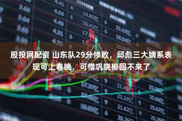 股投网配资 山东队29分惨败，邱彪三大嫡系表现可上春晚，可惜巩晓彬回不来了