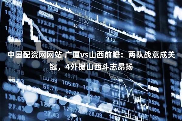 中国配资网网站 广厦vs山西前瞻：两队战意成关键，4外援山西斗志昂扬