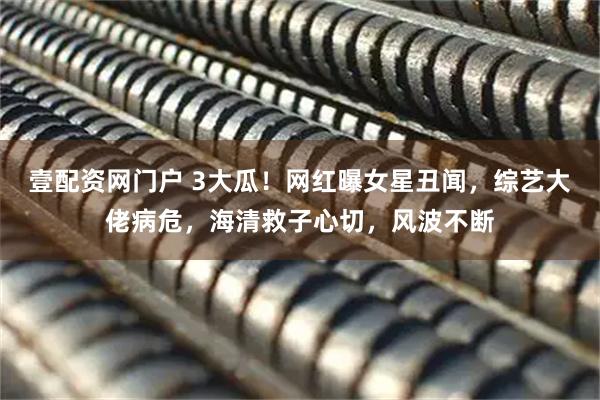 壹配资网门户 3大瓜！网红曝女星丑闻，综艺大佬病危，海清救子心切，风波不断