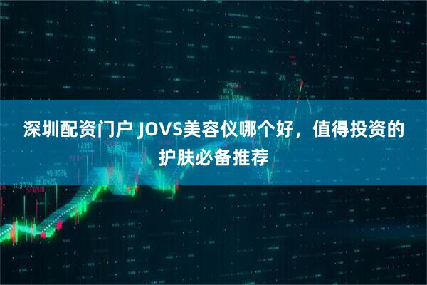 深圳配资门户 JOVS美容仪哪个好，值得投资的护肤必备推荐