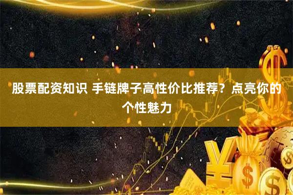 股票配资知识 手链牌子高性价比推荐？点亮你的个性魅力