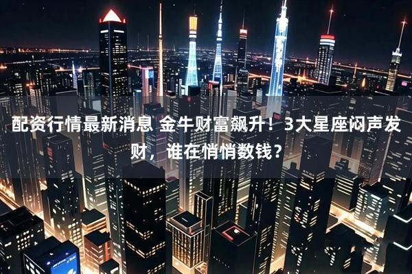 配资行情最新消息 金牛财富飙升！3大星座闷声发财，谁在悄悄数钱？