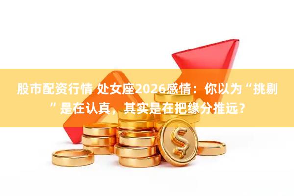 股市配资行情 处女座2026感情：你以为“挑剔”是在认真，其实是在把缘分推远？