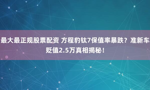 最大最正规股票配资 方程豹钛7保值率暴跌？准新车贬值2.5万真相揭秘！