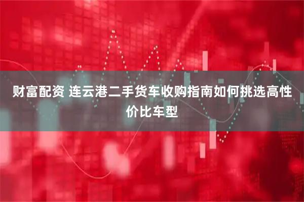 财富配资 连云港二手货车收购指南如何挑选高性价比车型
