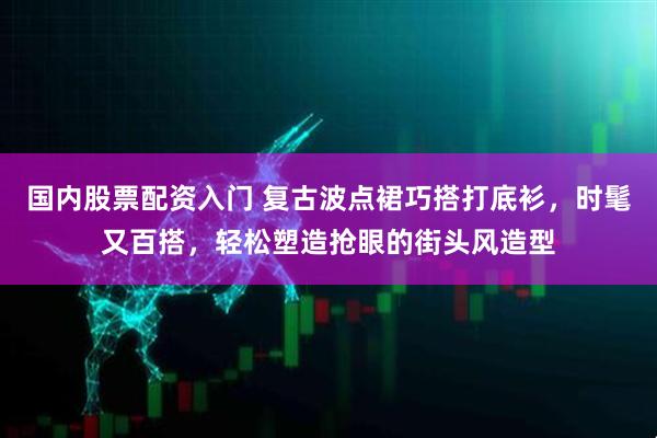 国内股票配资入门 复古波点裙巧搭打底衫，时髦又百搭，轻松塑造抢眼的街头风造型