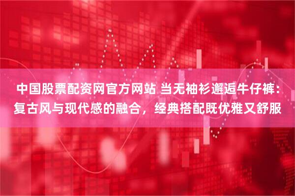 中国股票配资网官方网站 当无袖衫邂逅牛仔裤：复古风与现代感的融合，经典搭配既优雅又舒服