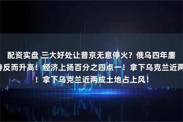 配资实盘 三大好处让普京无意停火？俄乌四年鏖战！俄国内支持反而升高！经济上扬百分之四点一！拿下乌克兰近两成土地占上风！