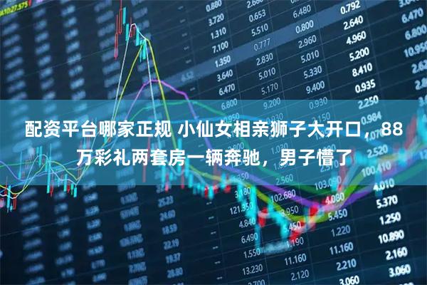 配资平台哪家正规 小仙女相亲狮子大开口，88万彩礼两套房一辆奔驰，男子懵了