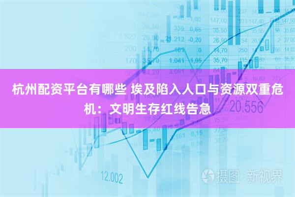 杭州配资平台有哪些 埃及陷入人口与资源双重危机：文明生存红线告急