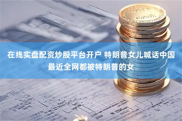 在线实盘配资炒股平台开户 特朗普女儿喊话中国最近全网都被特朗普的女