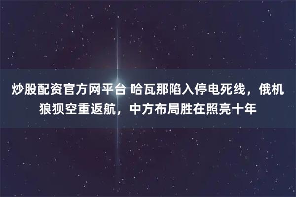 炒股配资官方网平台 哈瓦那陷入停电死线，俄机狼狈空重返航，中方布局胜在照亮十年