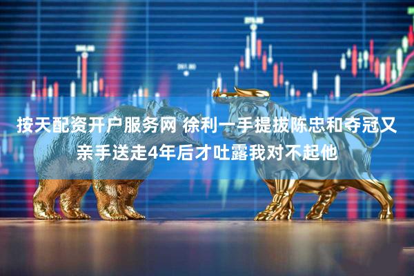 按天配资开户服务网 徐利一手提拔陈忠和夺冠又亲手送走4年后才吐露我对不起他