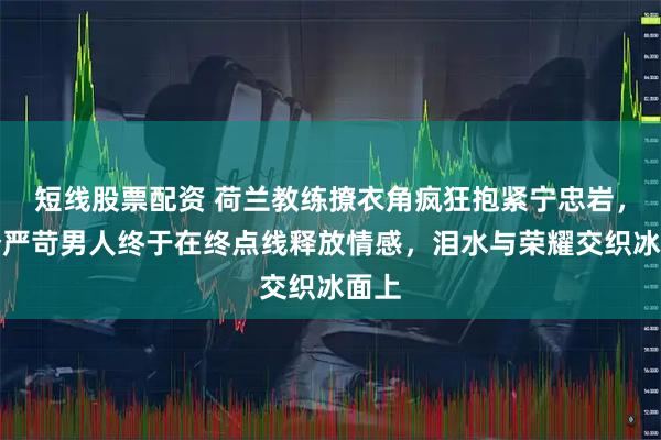 短线股票配资 荷兰教练撩衣角疯狂抱紧宁忠岩，那个严苛男人终于在终点线释放情感，泪水与荣耀交织冰面上