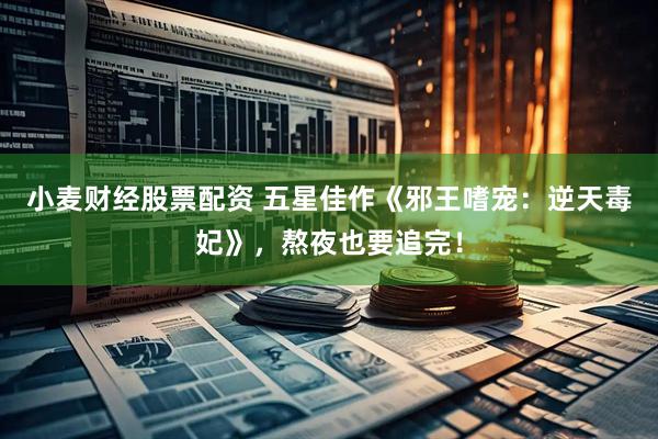 小麦财经股票配资 五星佳作《邪王嗜宠：逆天毒妃》，熬夜也要追完！