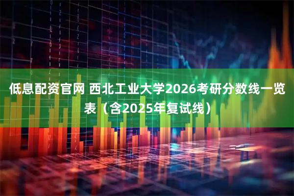 低息配资官网 西北工业大学2026考研分数线一览表（含2025年复试线）