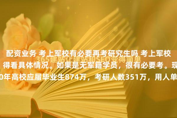 配资业务 考上军校有必要再考研究生吗 考上军校有没有必要再考研究生，得看具体情况。如果是无军籍学员，很有必要考。现在就业竞争激烈，2020年高校应届毕业生874万，考研人数351万，用人单位对学历要求高，有硕士文凭能在就业和公考中更有优势。有军籍学员也尽量考，但情况不同。指挥类学员要谨慎，毕业后...