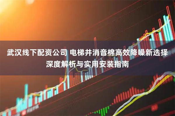 武汉线下配资公司 电梯井消音棉高效降噪新选择深度解析与实用安装指南