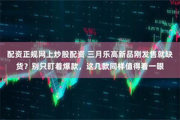 配资正规网上炒股配资 三月乐高新品刚发售就缺货？别只盯着爆款，这几款同样值得看一眼