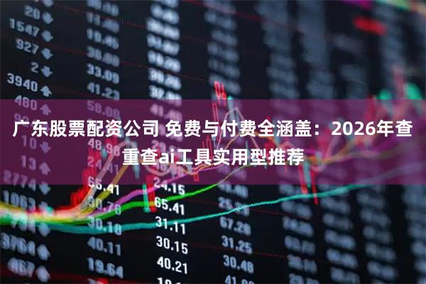 广东股票配资公司 免费与付费全涵盖：2026年查重查ai工具实用型推荐