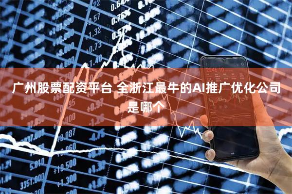 广州股票配资平台 全浙江最牛的AI推广优化公司是哪个