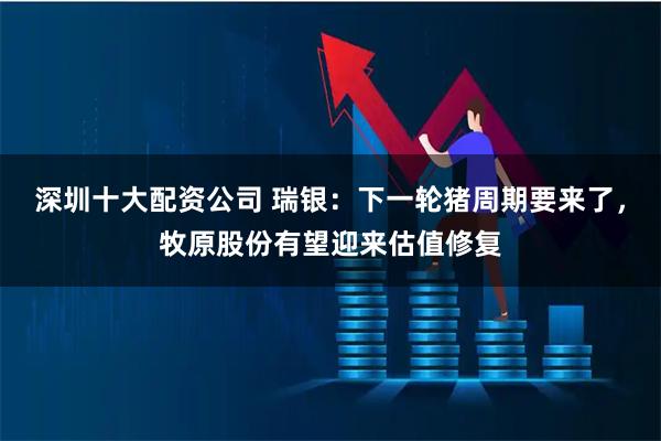 深圳十大配资公司 瑞银：下一轮猪周期要来了，牧原股份有望迎来估值修复