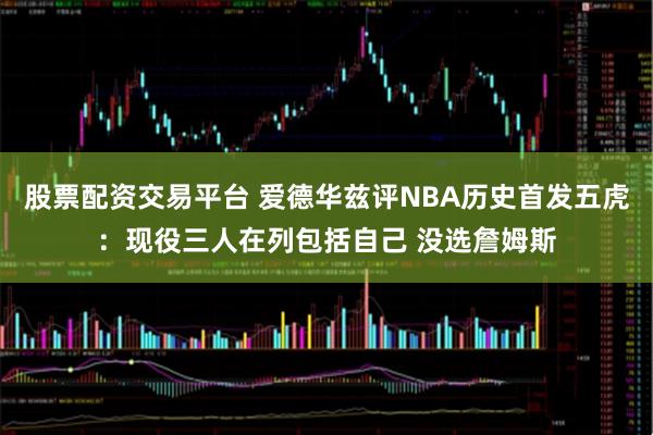 股票配资交易平台 爱德华兹评NBA历史首发五虎：现役三人在列包括自己 没选詹姆斯