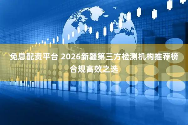 免息配资平台 2026新疆第三方检测机构推荐榜合规高效之选