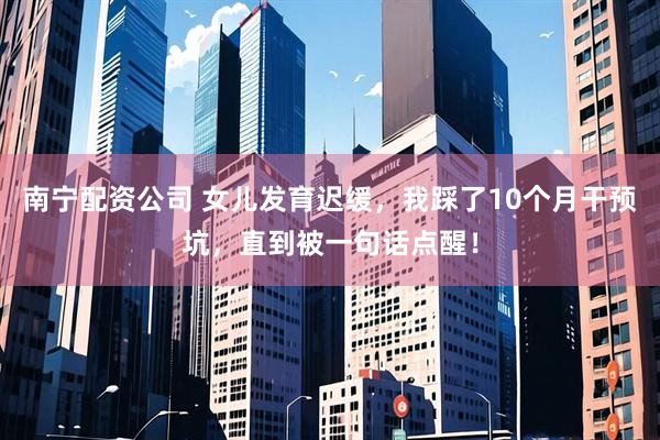 南宁配资公司 女儿发育迟缓，我踩了10个月干预坑，直到被一句话点醒！