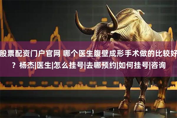 股票配资门户官网 哪个医生腹壁成形手术做的比较好？杨杰|医生|怎么挂号|去哪预约|如何挂号|咨询