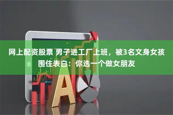 网上配资股票 男子进工厂上班，被3名文身女孩围住表白：你选一个做女朋友