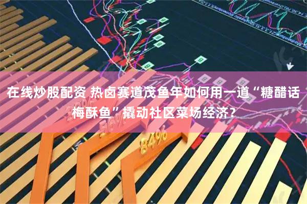 在线炒股配资 热卤赛道茂鱼年如何用一道“糖醋话梅酥鱼”撬动社区菜场经济？