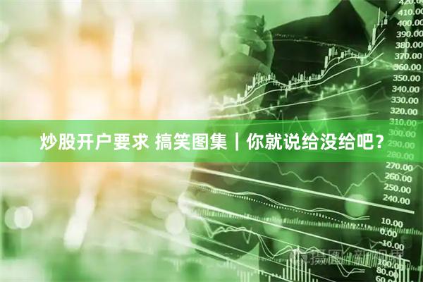 炒股开户要求 搞笑图集｜你就说给没给吧？