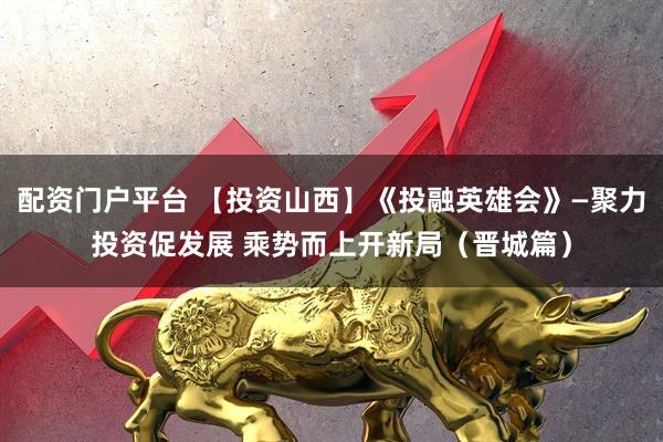 配资门户平台 【投资山西】《投融英雄会》—聚力投资促发展 乘势而上开新局（晋城篇）