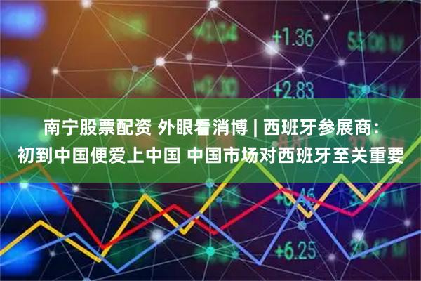 南宁股票配资 外眼看消博 | 西班牙参展商：初到中国便爱上中国 中国市场对西班牙至关重要