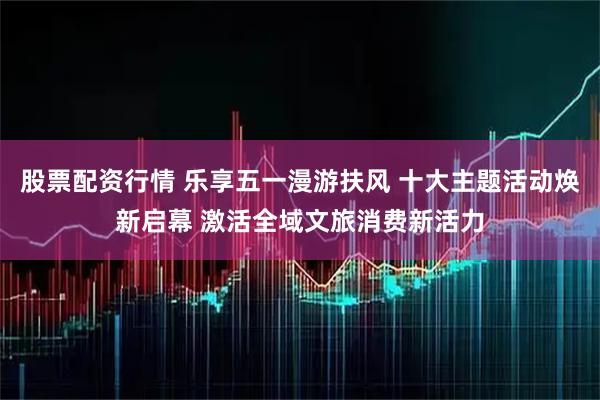 股票配资行情 乐享五一漫游扶风 十大主题活动焕新启幕 激活全域文旅消费新活力