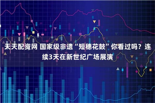 天天配资网 国家级非遗“短穗花鼓”你看过吗？连续3天在新世纪广场展演