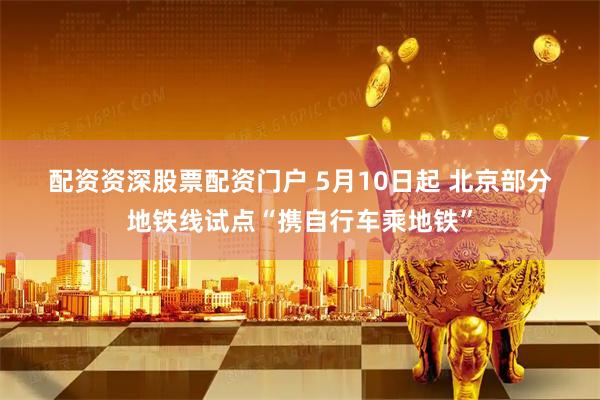 配资资深股票配资门户 5月10日起 北京部分地铁线试点“携自行车乘地铁”