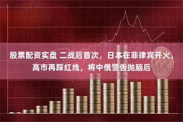 股票配资实盘 二战后首次，日本在菲律宾开火，高市再踩红线，将中俄警告抛脑后