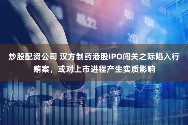 炒股配资公司 汉方制药港股IPO闯关之际陷入行贿案，或对上市进程产生实质影响