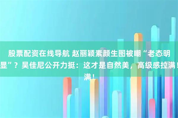 股票配资在线导航 赵丽颖素颜生图被嘲“老态明显”？吴佳尼公开力挺：这才是自然美，高级感拉满！