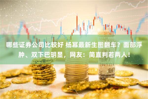 哪些证券公司比较好 杨幂最新生图翻车？面部浮肿、双下巴明显，网友：简直判若两人！