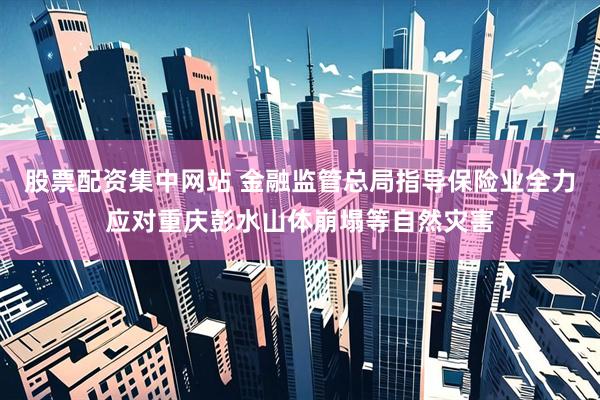 股票配资集中网站 金融监管总局指导保险业全力应对重庆彭水山体崩塌等自然灾害
