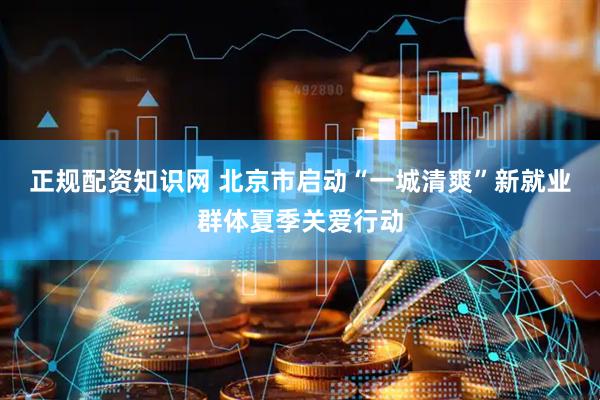正规配资知识网 北京市启动“一城清爽”新就业群体夏季关爱行动