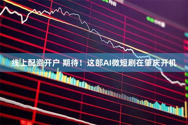 线上配资开户 期待！这部AI微短剧在肇庆开机