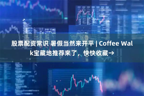 股票配资常识 暑假当然来开平 | Coffee Walk宝藏地推荐来了，快快收藏→