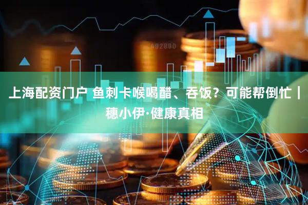 上海配资门户 鱼刺卡喉喝醋、吞饭？可能帮倒忙｜穗小伊·健康真相